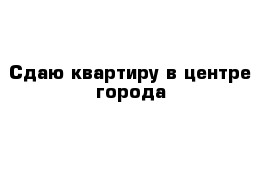 Сдаю квартиру в центре города